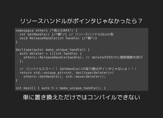 リソースハンドルがポインタじゃなかったら？
namespace others /*他人のAPI*/ {
int GetHandle() {/*略*/} // リソースハンドルはint型
void ReleaseHandle(int handle) {/*略*/}
}
decltype(auto) make_unique_handle() {
auto deleter = [](int handle) {
others::ReleaseHandle(handle); // deleteの代わりに開放関数を呼ぶ
};
// コンパイルエラー！！ GetHandle()の返り値はポインタじゃないよ！！！
return std::unique_ptr<int, decltype(deleter)>(
others::GetHandle(), std::move(deleter));
}
int main() { auto h = make_unique_handle(); }
単に置き換えただけではコンパイルできない
 