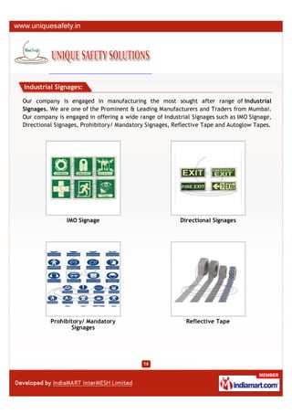 Industrial Signages:

Our company is engaged in manufacturing the most sought after range of Industrial
Signages. We are one of the Prominent & Leading Manufacturers and Traders from Mumbai.
Our company is engaged in offering a wide range of Industrial Signages such as IMO Signage,
Directional Signages, Prohibitory/ Mandatory Signages, Reflective Tape and Autoglow Tapes.




                IMO Signage                              Directional Signages




          Prohibitory/ Mandatory                           Reflective Tape
                 Signages
 