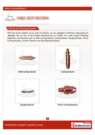 Cutting and Brazing Nozzles:

With the active support of our team of experts, we are engaged in offering a huge gamut of
 Nozzles. We are one of the reliable Manufacturers & Traders of a wide range of Welding
Regulators and Nozzles such as ANM Cutting Nozzle, Cutting Nozzle, Gouging Nozzle, Victor
Cutting Nozzles, Ceramic Nozzles and Sand Blasting Nozzles.




            ANM Cutting Nozzle                             Cutting Nozzle




              Gouging Nozzle                           Victor Cutting Nozzles
 