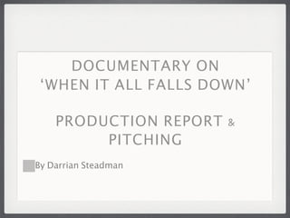 DOCUMENTARY ON
 ‘WHEN IT ALL FALLS DOWN’

    PRODUCTION REPORT &
         PITCHING
By Darrian Steadman
 