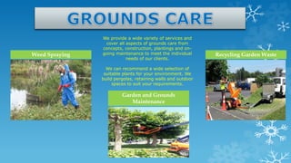 We provide a wide variety of services and
cover all aspects of grounds care from
concepts, construction, plantings and on-
going maintenance to meet the individual
needs of our clients.
We can recommend a wide selection of
suitable plants for your environment. We
build pergolas, retaining walls and outdoor
spaces to suit your requirements.
Weed Spraying Recycling Garden Waste
Garden and Grounds
Maintenance
 
