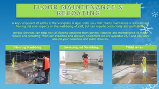 A key component of safety in the workplace is right under your feet. Badly maintained or substandard
flooring not only impacts on the well-being of staff, but can impede productivity and profitability.
Unique Services can help with all flooring problems from general cleaning and maintenance to major
repairs and recoating. With our expertise and specialty equipment we are available 24/7 and can work
around your downtime and plant closures.
Flooring Scrubbing Whirl AwaySweeping and Scrubbing
 