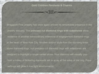 Gold Children Pendants & Charms
iBraggiotti Fine Jewelry has once again proven its remarkable presence in the
jewelry industry. The princess cut diamond rings with sidestones show
evidence of another extraordinary milestone of engagement diamond rings
at the heart of New York City. Another distinct style from the stunning three
stone diamond rings, our princess cut diamond rings with sidestones are
designed to highlight a single center stone. Your diamond will visually pop
from a milieu of flickering diamonds set in array at the sides of the ring. Pave
settings will glow in low light environments.
 