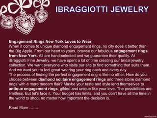 Engagement Rings New York Loves to Wear
When it comes to unique diamond engagement rings, no city does it better than
the Big Apple. From our heart to yours, browse our fabulous engagement rings
from New York. All are hand-selected and we guarantee their quality. At
iBraggiotti Fine Jewelry, we have spent a lot of time creating our bridal jewelry
collection. We want everyone who visits our site to find something that suits them.
And we want you to feel great wearing your ring each and every day.
The process of finding the perfect engagement ring is like no other. How do you
choose between diamond solitaire engagement rings and three stone diamond
rings with a more modern flair? Maybe your taste and style lend themselves to
antique engagement rings, gilded and unique like your love. The possibilities are
limitless. But let's face it. Your budget has limits, and you don't have all the time in
the world to shop, no matter how important the decision is.
Read More …….
 