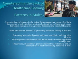 Counteracting the Lack of Healthcare-Seeking Patterns in Males. A growing body of research in the United States suggest that men are less likely than women to seek help from health professionals for problems as diverse as depression, substance abuse, physical disabilities and stressful life events. Three fundamental elements of promoting healthcare seeking in men are; Addressing internalized gender notions of masculinity and masculine identity. Debasing social-constructions that hinder healthcare-seeking patterns amongst men. The advocacy of healthcare-professionals for the development and /or enhancement of healthcare seeking-behaviors in men. 