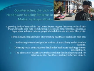 Counteracting the Lack of Healthcare-Seeking Patterns in Males. by Unique Woolen A growing body of research in the United States suggest that men are less likely than women to seek help from health professionals for problems as diverse as depression, substance abuse, physical disabilities and stressful life events. Three fundamental elements of promoting healthcare seeking in men are; Addressing internalized gender notions of masculinity and masculine identity. Debasing social-constructions that hinder healthcare-seeking patterns amongst men. The advocacy of healthcare-professionals for the development and /or enhancement of healthcare seeking-behaviors in men. 