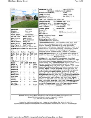 1 Per Page - Listing Report                                                                                                    Page 1 of 1



                                                         IRES MLS # : 631819                     PRICE: $315,000
                                                                         7515 Gold Hill Ct, Fort Collins 80525
                                                         RESIDENTIAL-DETACHED                     ACTIVE
                                                         Locale: Fort Collins                     County: Larimer
                                                         Area/SubArea: 9/20                       Map Book: N - 0 - x
                                                         Subdivision: Greenstone
                                                         Legal: Lot 43, Greenstone PUD, Phase 2, FtC
                                                         Total SqFt All Lvls:    2932 Basement SqFt: 1110
                                                         Total Finished SqFt:    1822 Lower Level SqFt:
                                                         Finished SqFt w/o Bsmt: 1822 Main Level SqFt: 1822
                                                         Upper Level SqFt:            Addl Upper Lvl:
                                                         # Garage Spaces:        2    Garage Type:      Attached
    Elementary:               Cottonwood                 Garage SqFt:            572
    Middle/Jr.:               Erwin, Lucile
                                                         Built: 1995                            SqFt Source: Assessor records
    High School:              Loveland
                                                         New Const: No
    School District:          Thompson R2-j
                                                         Builder: Des by John Dengler           Model:
    Lot Size: 25426    Approx Acres: 0.58                New Const Notes:
    Elec: City of FtC  Water: FC/Lvld
                                                         CoListing Agent: Elaine C Minor
    Gas: Xcel          Taxes: $2,370/2009                CoListing Office:Group Horsetooth
    PIN: 8618308043    Zoning: Res
                                                         Listing Comments: Beautiful, unique property! Custom stucco, adobe
    Waterfront: No     Water Meter Inst: Yes
                                                         style on .6 acre, in prestigious Greenstone, a community of high end
    Water Rights: No   Well Permit #:                    homes on acreage lots. Remember the old adage - Buy Low in a
    HOA: Greenstone Comm Assn. 970-494-0609              neighborhood - well, here's your chance! Open plan flows smoothly out to
    HOA Fee: $665.00/A Xfer: Yes Rsrv: No Cov:           the beautiful yard for easy living/entertaining. Custom design - can finish
    Yes                                                  basement for more space and still be priced aggressively for this
    Bedrooms: 3        Baths: 2    Rough Ins: 0          community. Centrally located to FtCollins, Loveland, I25. Gotta see!!!
    Baths   Bsmt    Lwr   Main    Upr   Addl   Total    Driving Directions: Lemay (Co Rd 13) to Carpenter. E on Carpenter to
                                                        first left. N on Streamside, E on Gold Hill Ct to house at end of cul-de-sac.
    Full    0       0     2       0     0      2
    3/4     0       0     0       0     0      0                                      Property Features
                                                        Land Size: .25-.5 Acre Style: 2 Story Construction: Stucco Roof:
    1/2     0       0     0       0     0      0
                                                        Rubber/Membrane Association Fee Includes: Common Amenities Type:
    All Bedrooms Conform: Yes                           Contemporary/Modern Outdoor Features: Oversized Garage, Lawn
    Rooms         Level Length       Width     Floor    Sprinkler System, Patio Location Description: Deciduous Trees, Cul-De-
    Master Bd     M     15           9         Carpet   Sac, Level Lot Views: Foothills View, Back Range/Snow Capped
    Bedroom 2     M     13           10        Carpet   Lot Improvements: Street Light, Street Paved, Sidewalks, Curbs, Gutters
                                                        Basement/Foundation: Partial Basement, Radon Unknown, Unfinished
    Bedroom 3     M     11           10        Carpet
                                                        Basement Heating: Forced Air Inclusions: Garage Door Opener, Gas
    Bedroom 4     -     -            -         -        Range/Oven, Dishwasher, Satellite Dish, Refrigerator Energy Features:
    Bedroom 5     -     -            -         -        Double Pane Windows Design Features: Washer/Dryer Hookups,
    Dining room M       14           11        Tile     Separate Dining Room, Cathedral/Vaulted Ceilings, Loft, Open Floor Plan
    Family room -       -            -         -        Master Bedroom/Bath: Full Master Bath, Tub+Shower Master Fireplaces:
    Great room    -     -            -         -        Living Room Fireplace, Gas Fireplace Disabled Accessibility: Level Lot,
    Kitchen       M     12           12        Tile     Main Level Bedroom , Main Floor Bath , Main Level Laundry Utilities:
                                                        Satellite Avail, Cable TV Available, Natural Gas, Electric Water/Sewer: City
    Laundry       M     10           7         Vinyl
                                                        Sewer, District Water Ownership: Private Owner Possession: Delivery of
    Living room M       14           14        Carpet   Deed Property Disclosures: Seller's Property Disclosure Flood Plain:
    Rec room      -     -            -         -        Minimal Risk Possible Usage: Single Family New Financing/Lending:
    Study/Office U      15           13        Carpet   Short Pay, Cash, Conventional Exclusions - Washer, Dryer




                   Contact: Shannan Zitney Phone: 970-689-2721 Cell: 970-689-2721 Email: Szitney@remax.net
                                 Office: RE/MAX Action Brokers-Centerra Phone: 970-612-9200
                                           LA: Lynn Colter LO: Colter Properties, LLC

                   Prepared For: www.ShannanRealEstate.com - Prepared By: Shannan Zitney - Mar 19, 2011 12:49:38 PM
         Information deemed reliable but not guaranteed. MLS content and images Copyright 1995-2011, IRES LLC. All rights reserved.




http://www.iresis.com/MLS/awa/reports/listing?reportName=One_per_Page                                                           3/19/2011
 