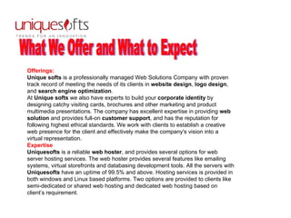 What We Offer and What to Expect Offerings: Unique softs  is a professionally managed Web Solutions Company with proven track record of meeting the needs of its clients in  website design ,  logo design , and  search engine optimization .  At  Unique softs  we also have experts to build your  corporate identity  by designing catchy visiting cards, brochures and other marketing and product multimedia presentations. The company has excellent expertise in providing  web solution  and provides full-on  customer support , and has the reputation for following highest ethical standards. We work with clients to establish a creative web presence for the client and effectively make the company's vision into a virtual representation.  Expertise Uniquesofts  is a reliable  web hoster , and provides several options for web server hosting services. The web hoster provides several features like emailing systems, virtual storefronts and databasing development tools. All the servers with  Uniquesofts  have an uptime of 99.5% and above. Hosting services is provided in both windows and Linux based platforms. Two options are provided to clients like semi-dedicated or shared web hosting and dedicated web hosting based on client’s requirement.  