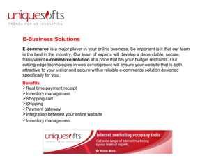 E-Business Solutions E-commerce   is a major player in your online business. So important is it that our team is the best in the industry. Our team of experts will develop a dependable, secure, transparent  e-commerce solution  at a price that fits your budget restraints. Our cutting edge technologies in web development will ensure your website that is both attractive to your visitor and secure with a reliable e-commerce solution designed specifically for you.  Benefits Real time payment receipt  Inventory management  Shopping cart  Shipping  Payment gateway  Integration between your entire website  Inventory management   