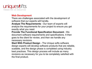 Web Development There are challenges associated with the development of software that our experts will handle. Analyze The Requirements  - Our team of experts will analyze the requirements for your project to ensure you get exactly what you need.  Provide The Functional Specification Document  - We document software requirements and specifications. It then goes to the client for review, and then we handle any necessary revisions.  Start With Product Design  - The Unique softs software design experts will develop software products that are reliable, scalable, and the design phase is completed using industry best practices. This design process will include as many revisions as necessary for you to be completely satisfied with the final product. 