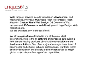 Wide range of services include web design,  development  and maintenance, innovative Multimedia Flash Presentation, Flash Headers,  Custom Flash Web Design , OS Commerce Web development,  E-Commerce  Web Development, Logo Design, Web marketing, etc.  We are available 24/7 to our customers.  We at  Uniquesofts  are located in one of the most ideal destinations. India is the  IT software and process outsourcing  hub. We are leading providers of comprehensive  software and business solutions . One of our major advantages is our team of experienced and efficient in house professionals. Our track record of timely completion and delivery of both minor as well as major global projects is proof enough of our capabilities.  