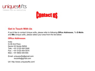 Get in Touch With Us If you'd like to contact Unique softs, please refer to following  Office Addresses , To  E-Mails  and  IMs  Unique softs, please select your area from the list below:  Office Addresses India   G-38 2nd Floor,  Sector 63 Noida INDIA Tele - +91 0120 454 5546 Fax: - +91 0120 454 5574  Mob - +91 9650 549 855  Email: uniquesofts@gmail.com   vkusofts@gmail.com  Url: http://www.uniquesofts.com/ Contact us 