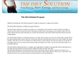 The Diet Solution Program
Weight loss program-the diet solution program ( weight loss program is a unique and exciting )
The Diet Solution Program ( weight loss program ) Review:
The Diet Solution Program ( weight loss program ) is a revolutionary system Isabel created by Isabel de Los Rios in
which you don’t need to control your rush to eat Delicious foods. In fact, encourages you to eat these foods. BUT you
need to spread out your meals and snacks in a special way that allows your body to digest food faster and lets you lose
weight quickly.
The Diet Solution Program ( weight loss program ) is a unique and exciting way to get your weight under control. What’s
the typical problem that someone will have to deal with when they decide that they want to lose some weight? The usual
problem is that they focus on one technique or method and do not really address all of the issues that you’d typically be
confronted with if you were serious about losing weight and keeping it off. That’s why the Diet Solution Program is so
incredibly different.
The Diet Solution Program promises a complete and comprehensive weight loss program that will not only help you to
lose body fat, but guarantees increased energy, health and vitality all at the same time
The Diet Solution Program has the perfect blend of food types and calories which are capable of getting your job done. It is a
specialized diet which allows you eat all that you had been craving for while working smartly to reduce your overall body fat. The
program also allows you to get rid of your food cravings and destroys your bad eating habits.
 
