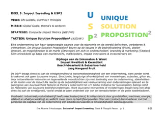 DEEL 5: Impact Investing & USP2
VISIE: UN GLOBAL COMPACT Principes
MISSIE: Global Goals: thema's & sectoren
STRATEGIE: Compacte Impact Metrics (NIEUW!)
TACTIEK: Unique Solution Proposition² (NIEUW!)
Elke onderneming kan haar toegevoegde waarde voor de economie en de wereld definiëren, verbeteren &
vermarkten. De Unique Solution Proposition² bouwt op de keuzes in de bedrijfsvoering (Visie), doelen
(Missie), de mogelijkheden & de markt (Strategie) om zich te onderscheiden: branding & marketing (Tactiek)
Slim ontwikkeld op basis van marktinzicht, marktleiders, impact innovators & investeerders en:
Bijdrage aan de Inkomsten & Winst
Impact Kwaliteit & Kwantiteit
Beschikbaarheid & Betaalbaarheid
Laag Hangend Fruit
De USP² draagt direct bij aan de winstgevendheid & toekomstbestendigheid van een onderneming, want zonder winst
& toekomst ook geen duurzame impact. Structurele, langdurige afhankelijkheid van investeringen, subsidies, giften etc.
door ontoereikende inkomsten en tegenvallende vooruitzichten zijn niet doelmatig voor de onderneming, stakeholders
of de kosten voor de impact Als reactie op de onduidelijkheid wat verduurzaming voor ondernemingen oplevert en de
(wild)groei aan duurzaamheid factoren & thema's onderzocht het v/h Global Initiative for Sustainability Ratings GISR
de Materiality van duurzame bedrijfsinvesteringen. Want duurzame interventies of investeringen dragen lang niet altijd
direct bij aan de winst(groei), vooral omdat ze geen onderdeel zijn van de kernactiviteiten en de grote kostenfactoren.
Voorbeeld: industrieel productiebedrijf heeft meer kosten(risico) & milieu risico's door grondstoffen, machines, energie,
uitstoot en afval(verwerking) en wellicht meer risico op bedrijfsongevallen. Voor een (online) dienstverlener met het
personeel als kapitaal van de onderneming zijn arbeidsvoorwaarden & omstandigheden doorslaggevend.
Drs Alcanne J Houtzaager, Inclusive² Impact Investing, Tools & Thought Pieces p. 1
 