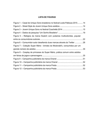 9
LISTA DE FIGURAS
Figura 1 – Casal de Unique Sons brasileiros no festival Loola Pallooza 2015..........14
Figura 2 – Street Style de Jovem Unique Sons asiática............................................14
Figura 3 – Jovem Unique Sons no festival Coachella 2014 ......................................15
Figura 4 – Dados da pesquisa “Um Sonho Brasileiro” ..............................................19
Figura 5 – Relógios da marca Swatch com pulseiras multicoloridas, popular
entre os consumidores autorais ................................................................................22
Figura 6 – Consumidor autor desafiando duas marcas através do Twitter ...............28
Figura 7 – Coleção Super Mário - brindes do Mcdonald's, consumidos por um
grande número de adultos ........................................................................................35
Figura 8 – Cosplay de princesas do Super Mário, prática comum entre adultos
em feiras de jogos e personagens ............................................................................35
Figura 9 – Campanha publicitária da marca Chanel .................................................51
Figura 10 – Campanha publicitária da marca Chanel ...............................................52
Figura 11 – Campanha publicitária da marca Prada .................................................52
Figura 12 – Campanha publicitária da marca Prada .................................................53
 