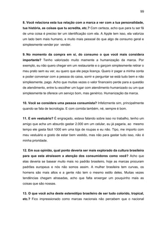 99
8. Você relaciona esta tua relação com a marca a ver com a tua personalidade,
tua história, as coisas que tu acredita, etc.? Com certeza, acho que para tu ser fã
de uma coisa é preciso ter um identificação com ela. A Apple tem isso, ela valoriza
um lado bem mais humano, e muito mais pessoal do que algo de consumo geral e
simplesmente vender por vender.
9. No momento da compra em si, do consumo o que você mais considera
importante? Tenho valorizado muito mamente a humanização da marca. Por
exemplo, eu não quero chegar em um restaurante e o garçom simplesmente retirar o
meu prato sem eu ver, eu quero que ele peça licença. Quero ir pagar a minha conta
e poder conversar com a pessoa do caixa, sorrir e perguntar se está tudo bem e não
simplesmente, pago. Acho que muitas vezes o valor financeiro perde para a questão
de atendimento, entre tu escolher um lugar com atendimento humanizado ou um que
simplesmente te oferece um serviço bom, mas genérico. Humanização da marca.
10. Você se considera uma pessoa consumista? Infelizmente sim, principalmente
quando se fala de tecnologia. E com comida também, né, sempre é bom.
11. E em vestuário? É engraçado, estava falando sobre isso no trabalho, tenho um
amigo que acha um absurdo gastar 2.000 em um celular, eu já pagaria, ao mesmo
tempo ele gasta fácil 1000 em uma loja de roupas e eu não. Tipo, me importo com
meu vestuário e gosto de estar bem vestido, mas não para gastar tudo isso, não é
minha prioridade.
12. Em sua opinião, qual ponto deveria ser mais explorado da cultura brasileira
para que esta atraíssem a atenção dos consumidores como você? Acho que
elas deveria se basear muito mais no padrão brasileiro, hoje as marcas procuram
padrões europeus e nós não somos assim. A mulher brasileira tem curvas, os
homens são mais altos e a gente não tem o mesmo estilo deles. Muitas vezes
tendências chegam atrasadas, acho que falta enxergar um pouquinho mais as
coisas que são nossas.
13. O que você acha deste estereótipo brasileiro de ser tudo colorido, tropical,
etc.? Fico impressionado como marcas nacionais não percebem que o nacional
 