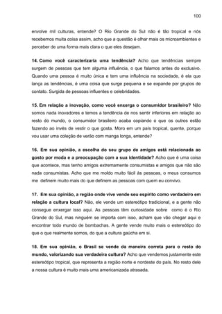 100
envolve mil culturas, entende? O Rio Grande do Sul não é tão tropical e nós
recebemos muita coisa assim, acho que a questão é olhar mais os microambientes e
perceber de uma forma mais clara o que eles desejam.
14. Como você caracterizaria uma tendência? Acho que tendências sempre
surgem de pessoas que tem alguma influência, o que falamos antes do exclusivo.
Quando uma pessoa é muito única e tem uma influência na sociedade, é ela que
lança as tendências, é uma coisa que surge pequena e se expande por grupos de
contato. Surgida de pessoas influentes e celebridades.
15. Em relação a inovação, como você enxerga o consumidor brasileiro? Não
somos nada inovadores e temos a tendência de nos sentir inferiores em relação ao
resto do mundo, o consumidor brasileiro acaba copiando o que os outros estão
fazendo ao invés de vestir o que gosta. Moro em um país tropical, quente, porque
vou usar uma coleção de verão com manga longa, entende?
16. Em sua opinião, a escolha do seu grupo de amigos está relacionada ao
gosto por moda e a preocupação com a sua identidade? Acho que é uma coisa
que acontece, mas tenho amigos extremamente consumistas e amigos que não são
nada consumistas. Acho que me moldo muito fácil às pessoas, o meus consumos
me definem muito mais do que definem as pessoas com quem eu convivo.
17. Em sua opinião, a região onde vive vende seu espírito como verdadeiro em
relação a cultura local? Não, ele vende um estereótipo tradicional, e a gente não
consegue enxergar isso aqui. As pessoas têm curiosidade sobre como é o Rio
Grande do Sul, mas ninguém se importa com isso, acham que vão chegar aqui e
encontrar todo mundo de bombachas. A gente vende muito mais o estereótipo do
que o que realmente somos, do que a cultura gaúcha em si.
18. Em sua opinião, o Brasil se vende da maneira correta para o resto do
mundo, valorizando sua verdadeira cultura? Acho que vendemos justamente este
estereótipo tropical, que representa a região norte e nordeste do país. No resto dele
a nossa cultura é muito mais uma americanizada atrasada.
 
