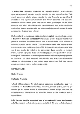 101
19. Como você caracteriza o mercado e o consumo de luxo? Acho que quem
pode, as pessoas só precisam entender que não é o valor que define elas. Todo
mundo consome e adquire coisas, mas não é o valor financeiro que as define. O
mercado de luxo é para quem realmente tem dinheiro sobrando e vê isso como
ostentação positiva. Posso gastar uma fortuna, mas o que comprei não me definir
em nada, mas posso ver o mesmo item como ostentação e eu achar interessante
mostrar isso para as pessoas. Acho que este mercado tem os dois lados o de gastar
por gastar e o de gastar para ostentar.
20. Como tu vê as marcas de moda daqui em relação à experiência de compra
e de unidade de marca, identidade? Volto naquela questão de que o Brasil é muito
grande e acabamos não dando atenção para as microculturas, uso o exemplo de
uma marca gaúcha que é a Insecta. Comprei um sapato deles e ele descascou, eles
me retornaram super rápido e me deram 50% de desconto na próxima compra. Acho
que é isso, escutar de verdade o teu consumidor. Outro exemplo é o mercado
Brasco, que tem a proposta de ser um mercado pequeno, mas que tem tudo o que o
bairro gosta, vemos muito na alimentação do Moinhos de Vento a preocupação com
os orgânicos, com coisas saudáveis, eles vendem isso. Acho que o importante é
valorizar as microculturas, o que muitas vezes parece mais fácil para marcas
pequenas, onde as maiores acabam se perdendo.
ENTREVISTADO 3
Idade: 29 anos
Profissão: Arquiteto
1. Você é filho único ou foi criado com o tratamento semelhante o que você
considera ser de um filho único? Sou filho único, sim com certeza, acredito que
mesmo que eu tivesse acesso à exclusividade e coisas do tipo, mas sim tive
completamente o tratamento de um filho único. Dados Morace, preocupação com
exclusividade.
2. Na hora de escolher uma peça para o seu vestuário, o que você procura
nela? Eu me sentir confortável, mas o meu confortável. Me sinto confortável usando
 