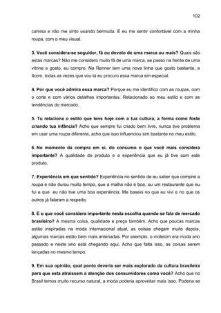 102
camisa e não me sinto usando bermuda. É eu me sentir confortável com a minha
roupa, com o meu visual.
3. Você considera-se seguidor, fã ou devoto de uma marca ou mais? Quais são
estas marcas? Não me considero muito fã de uma marca, se passo na frente de uma
vitrine e gosto, eu compro. Na Renner tem uma nova linha que gosto bastante, a
Ilcom, todas as vezes que vou lá eu procuro essa marca em especial.
4. Por que você admira essa marca? Porque eu me identifico com as roupas, com
o corte e com vários detalhes importantes. Relacionado ao meu estilo e com as
tendências do mercado.
5. Tu relaciona o estilo que tens hoje com a tua cultura, a forma como foste
criando tua infância? Acho que sempre fui criado bem livre, nunca tive problema
em usar uma roupa diferente, acho que isso influenciou sim bastante no meu estilo.
6. No momento da compra em si, do consumo o que você mais considera
importante? A qualidade do produto e a experiência que eu já tive com este
produto.
7. Experiência em que sentido? Experiência no sentido de eu saber que comprei a
roupa e não durou muito tempo, que a malha não é boa, ou um restaurante que eu
fui e que eu não tive uma boa experiência. Me baseio no que eu vivi e no que os
outros já falaram a respeito.
8. E o que você considera importante nesta escolha quando se fala de mercado
brasileiro? A mesma coisa, qualidade e preço também. Acho que poucas marcas
estão inspiradas na moda internacional atual, as coisas chegam muito depois,
algumas marcas estão bem mais antenadas. Por exemplo, o moletom era moda ano
passado e neste ano está chegando aqui. Acho que falta isso, as coisas serem
lançadas no mesmo tempo.
9. Em sua opinião, qual ponto deveria ser mais explorado da cultura brasileira
para que esta atraíssem a atenção dos consumidores como você? Acho que no
Brasil temos muito recurso natural, a moda poderia aproveitar mais isso. Poderia se
 
