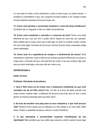 104
é o que está na mídia, nunca relacionam o país a muita roupa, ao mesmo tempo o
brasileiro é contraditório a isso, tem vergonha de fazer topless e tal. Imagem errada
do país tropical e pessoas com pouca roupa, etc.
17. Como você percebe o consumidor brasileiro e como ele lança tendências?
Considero ele um seguidor e não um criador de tendências.
18. Como você caracteriza o mercado e o consumo de luxo? Tenho uma ideia
diferente de luxo, luxo pra mim e poder dormir depois do meio dia, por exemplo.
Mais voltado para a roupa, acho que é usar algo, te sentir a vontade e poder investir
em uma coisa legal. Conceito de novo luxo e de luxo fora de moda, impressão antiga
sobre ostentação.
19. Como você vê a experiência de compra e o alinhamento de marca? Acho
importante e ainda tem muito a ideia de as marcas quererem diferenciar um pouco a
roupa para o mercado de luxo, isto está fora de moda, tu ter que comprar algo caro
para se sentir valorizado, acho que não tem nada a ver.
ENTREVISTADO 4
Idade: 22 anos
Profissão: Estudante de jornalismo
1. Você é filho único ou foi criado com o tratamento semelhante ao que você
considera ser de um filho único? Não. Fui até os 6 anos de idade quando meu
irmão nasceu. Desde então, a diferença foi brusca já que tudo que um tem o outro
ganha na mesma proporção para que seja "justo".
2. Na hora de escolher uma peça para os seus vestuários, o que você procura
nela? Sempre busco peças que se adéquam ao meu biotipo e ao meu estilo. Além
disso, analiso a qualidade da peça e calculo o custo X benefício.
3. O que representa a exclusividade enquanto manifestação da sua
identidade? Não acredito que meu estilo seja exclusivo, porém sempre busco algo
 