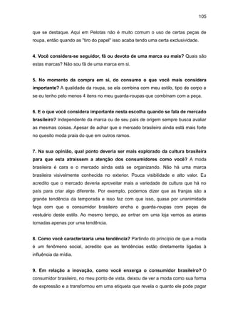 105
que se destaque. Aqui em Pelotas não é muito comum o uso de certas peças de
roupa, então quando as "tiro do papel" isso acaba tendo uma certa exclusividade.
4. Você considera-se seguidor, fã ou devoto de uma marca ou mais? Quais são
estas marcas? Não sou fã de uma marca em si.
5. No momento da compra em si, do consumo o que você mais considera
importante? A qualidade da roupa, se ela combina com meu estilo, tipo de corpo e
se eu tenho pelo menos 4 itens no meu guarda-roupas que combinam com a peça.
6. E o que você considera importante nesta escolha quando se fala de mercado
brasileiro? Independente da marca ou de seu país de origem sempre busca avaliar
as mesmas coisas. Apesar de achar que o mercado brasileiro ainda está mais forte
no quesito moda praia do que em outros ramos.
7. Na sua opinião, qual ponto deveria ser mais explorado da cultura brasileira
para que esta atraíssem a atenção dos consumidores como você? A moda
brasileira é cara e o mercado ainda está se organizando. Não há uma marca
brasileira visivelmente conhecida no exterior. Pouca visibilidade e alto valor. Eu
acredito que o mercado deveria aproveitar mais a variedade de cultura que há no
país para criar algo diferente. Por exemplo, podemos dizer que as franjas são a
grande tendência da temporada e isso faz com que isso, quase por unanimidade
faça com que o consumidor brasileiro encha o guarda-roupas com peças de
vestuário deste estilo. Ao mesmo tempo, ao entrar em uma loja vemos as araras
tomadas apenas por uma tendência.
8. Como você caracterizaria uma tendência? Partindo do princípio de que a moda
é um fenômeno social, acredito que as tendências estão diretamente ligadas à
influência da mídia.
9. Em relação a inovação, como você enxerga o consumidor brasileiro? O
consumidor brasileiro, no meu ponto de vista, deixou de ver a moda como sua forma
de expressão e a transformou em uma etiqueta que revela o quanto ele pode pagar
 