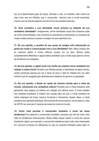 106
por uma determinada peça de roupa. Somado a isso, eu acredito, pelo menos eu
vejo muito isso em Pelotas, que o consumidor valoriza mais a moda importada,
mesmo que se afunde pagando por ela em 6x de parcelas absurdas.
10. Você considera a sua identidade visual próxima ou distante da sua
verdadeira identidade? Antigamente, minha identidade visual não mostrava nada
da minha personalidade, mas conforme fui estudando e entendendo os conceitos de
moda e estilo comecei a passar a imagem do que realmente sou.
11. Na sua opinião, a escolha do seu grupo de amigos está relacionada ao
gosto por moda e a preocupação com a sua identidade? Não. Meus amigos são
os mesmos desde a minha infância, exceto um ou dois. Somos todos
completamente diferentes e alguns deles acreditam que a moda seja apenas a troca
de tendências em estações.
12. Na sua opinião, a região onde vive vende seu espírito como verdadeiro em
relação a cultura local? Acredito que Pelotas perdeu a identidade há algum tempo,
sendo conhecida apenas por ser a Terra do doce e olhe lá. Pelotas tem um valor
histórico que foi apagado pelo desinteresse e desleixo do governo e população.
13. Na sua opinião, o Brasil se vende da maneira correta para o resto do
mundo, valorizando sua verdadeira cultura? Acredito que a moda brasileira está
ganhando mais espaço no exterior em relação aos últimos anos. O maior desafio
dos estilistas brasileiros é acabar com aquele tabu de que a moda brasileira só
utiliza estampas de frutas, biquínis fio-dental e Havaianas. Apesar disso, a moda
brasileira tem ganhado destaque internacional de forma positiva, prova disso é o fato
da SPFW ser uma das 5 maiores semanas de moda do mundo.
14. Como você percebe o consumidor brasileiro e como ele lança
tendências? Ao observar o consumidor brasileiro, percebo que ele dá muito mais
valor às tendências internacionais. Muitos deles sequer sabem o nome de marcas
brasileiras. Agora, por exemplo, o consumidor pelotense está muito mais interessado
em consumir produtos do AliExpress do que os produtos ofertados pelas lojas ou
 