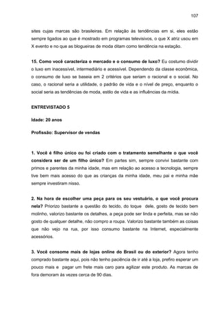 107
sites cujas marcas são brasileiras. Em relação às tendências em si, eles estão
sempre ligados ao que é mostrado em programas televisivos, o que X atriz usou em
X evento e no que as blogueiras de moda ditam como tendência na estação.
15. Como você caracteriza o mercado e o consumo de luxo? Eu costumo dividir
o luxo em inacessível, intermediário e acessível. Dependendo da classe econômica,
o consumo de luxo se baseia em 2 critérios que seriam o racional e o social. No
caso, o racional seria a utilidade, o padrão de vida e o nível de preço, enquanto o
social seria as tendências de moda, estilo de vida e as influências da mídia.
ENTREVISTADO 5
Idade: 20 anos
Profissão: Supervisor de vendas
1. Você é filho único ou foi criado com o tratamento semelhante o que você
considera ser de um filho único? Em partes sim, sempre convivi bastante com
primos e parentes da minha idade, mas em relação ao acesso a tecnologia, sempre
tive bem mais acesso do que as crianças da minha idade, meu pai e minha mãe
sempre investiram nisso.
2. Na hora de escolher uma peça para os seu vestuário, o que você procura
nela? Priorizo bastante a questão do tecido, do toque dele, gosto de tecido bem
molinho, valorizo bastante os detalhes, a peça pode ser linda e perfeita, mas se não
gosto de qualquer detalhe, não compro a roupa. Valorizo bastante também as coisas
que não vejo na rua, por isso consumo bastante na Internet, especialmente
acessórios.
3. Você consome mais de lojas online do Brasil ou do exterior? Agora tenho
comprado bastante aqui, pois não tenho paciência de ir até a loja, prefiro esperar um
pouco mais e pagar um frete mais caro para agilizar este produto. As marcas de
fora demoram às vezes cerca de 90 dias.
 
