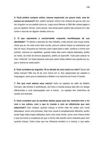 108
4. Você prefere comprar online, mesmo esperando um pouco mais, mas ter
acesso ao exclusivo? Sim, prefiro comprar online e ter certeza de que eu não vou
ver ninguém na rua vestido como eu. Lojas como Renner e C&A têm coisas legais e
que se repetem menos, como óculos, mas ainda assim prefiro não comprar lá e não
correr o risco de ver alguém vestido como eu.
5. O que representa a exclusividade enquanto manifestação da sua
identidade? Te dando o exemplo do meu trabalho, onde preciso usar roupa social,
ainda que eu me vista como todo mundo, procuro colocar traços ou acessórios que
são só meus. Enquanto as meninas usam calça preta e salto, combino a minha com
oxfords, coturnos ou sapatilhas, quando todas elas usam colares delicados, prefiro
os maxis, ao invés de brincos pequenos, prefiro as eyercuffs. Tudo para colocar no
meu “uniforme” um toque pessoal, para que assim todos saibam que aquela sou eu,
que a Jheine se veste assim.
6. Você considera-se seguidor, fã ou devoto de uma marca ou mais? Quais são
estas marcas? Não sou fã de uma marca em si. Sou apaixonada por sapatos e
maquiagem, acho que eu destacaria a Bottero e os coturnos da Cravo e Canela.
7. Por que você admira essa marca? Acho os sapatos de salto da Bottero
Incríveis, são bonitos e confortáveis, da Cravo e Canela porque eles têm um design
diferenciado e uma preocupação com a marca , os sapatos tem cheirinhos de
canela, por exemplo.
8. Você considera que as escolhas destas peças para teu vestuário tem a ver
com a tua cultura, com o que tu viveste e com as referências que vem
adquirindo? Com certeza, quando criança a minha mãe me vestia com muita
delicadeza, como uma princesa, hoje meu visual é completamente diferente, porém
ainda trago estes traços delicados como uma coisa minha, como uma mistura entre
o que me tornei e a essência do que a minha mãe escolhi como vestuário para mim
quando criança. Outra coisa que me influencia também é a música, o que estou
 