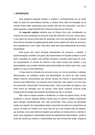 10
1 INTRODUÇÃO
Esta pesquisa pretende estudar e analisar o comportamento de um entre
todos os tipos de consumidores autorais, o Unique Sons, além de investigar se as
marcas atuais estão preparadas para receber este tipo de consumidor, que tem o
gosto aguçado e exige experiências únicas ao longo do seu consumo.
No segundo capítulo veremos que os Unique Sons são considerados os
motores da nova sociedade de consumo. Eles têm entre 20 e 35 anos, sendo assim,
o seu poder de compra ainda está em ascensão, com uma peculiaridade, os Unique
Sons não se importam em gastar grande parte do seu salário com bens de consumo,
com experiências e com moda. Para eles, estes bens são praticamente de primeira
necessidade.
Este grupo tem como principal característica de consumo o desafio, a
experimentação constante. Em geral, são empenhados em funções criativas e como
todo o arquétipo do criativo, são também ansiosos e anseiam pela busca do novo,
do surpreendente. É através da Internet e das redes sociais que expõem a sua
personalidade, pois anseiam também pela oportunidade de mostrar quem são, o que
gostam e o que os torna diferentes.
A fase atual do mercado de consumo como um mix de escolhas e atitudes
diferenciadas, um ecletismo quase que generalizado, do ponto de vista criativo
destes mesmos consumidores que tiveram através da Internet a oportunidade de
renovar suas referências e de expandir seus horizontes, dão origem a um novo tipo
de consumidor, denominado “Consumidor Autor”. Este consumidor dá origem a uma
nova forma de interação com as marcas, onde quem consome torna-se parte
fundamental da criação dos produtos comprados por ele no mercado.
Não mais se espera receber a tendência e a moda da própria marca, se faz
tendência e cria-se, exigindo destas marcas que as mesmas estejam preparadas
para interagir constantemente com este consumidor. Para causar tal impressão
existe uma espécie de necessidades deste consumidor de sentir-se companheiro da
marca, de estar em contato com muito mais do que uma simples grife de sapatos,
por exemplo, mas estar diante de alguém que sempre se mostra pronto a atender e
suprir suas angústias e necessidade através de experiências diferenciadas, unidas a
locais de venda que cultivam a exclusividade que este consumidor exige. Chega-se
 