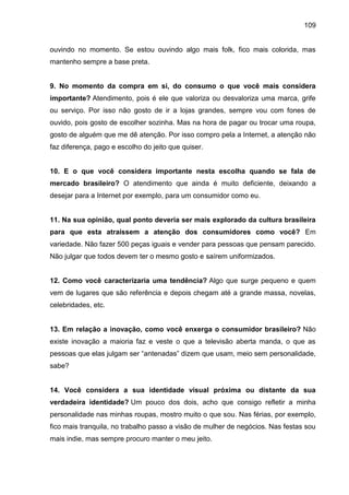 109
ouvindo no momento. Se estou ouvindo algo mais folk, fico mais colorida, mas
mantenho sempre a base preta.
9. No momento da compra em si, do consumo o que você mais considera
importante? Atendimento, pois é ele que valoriza ou desvaloriza uma marca, grife
ou serviço. Por isso não gosto de ir a lojas grandes, sempre vou com fones de
ouvido, pois gosto de escolher sozinha. Mas na hora de pagar ou trocar uma roupa,
gosto de alguém que me dê atenção. Por isso compro pela a Internet, a atenção não
faz diferença, pago e escolho do jeito que quiser.
10. E o que você considera importante nesta escolha quando se fala de
mercado brasileiro? O atendimento que ainda é muito deficiente, deixando a
desejar para a Internet por exemplo, para um consumidor como eu.
11. Na sua opinião, qual ponto deveria ser mais explorado da cultura brasileira
para que esta atraíssem a atenção dos consumidores como você? Em
variedade. Não fazer 500 peças iguais e vender para pessoas que pensam parecido.
Não julgar que todos devem ter o mesmo gosto e saírem uniformizados.
12. Como você caracterizaria uma tendência? Algo que surge pequeno e quem
vem de lugares que são referência e depois chegam até a grande massa, novelas,
celebridades, etc.
13. Em relação a inovação, como você enxerga o consumidor brasileiro? Não
existe inovação a maioria faz e veste o que a televisão aberta manda, o que as
pessoas que elas julgam ser “antenadas” dizem que usam, meio sem personalidade,
sabe?
14. Você considera a sua identidade visual próxima ou distante da sua
verdadeira identidade? Um pouco dos dois, acho que consigo refletir a minha
personalidade nas minhas roupas, mostro muito o que sou. Nas férias, por exemplo,
fico mais tranquila, no trabalho passo a visão de mulher de negócios. Nas festas sou
mais indie, mas sempre procuro manter o meu jeito.
 