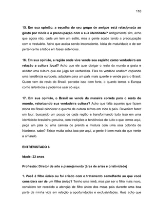 110
15. Em sua opinião, a escolha do seu grupo de amigos está relacionada ao
gosto por moda e a preocupação com a sua identidade? Antigamente sim, acho
que agora não, cada um tem um estilo, mas a gente acaba tendo a preocupação
com o vestuário. Acho que acaba sendo inconsciente. Ideia de maturidade e de ser
pertencente a tribos em fases anteriores.
16. Em sua opinião, a região onde vive vende seu espírito como verdadeiro em
relação a cultura local? Acho que ele quer obrigar o resto do mundo a gosta e
aceitar uma cultura que ele julga ser verdadeira. Eles na verdade acabam copiando
uma tendência europeia, adaptam para um país mais quente e vende para o Brasil.
Quem vem do resto do Brasil, percebe isso bem forte, o quanto temos a Europa
como referência e podemos usar só aqui.
17. Em sua opinião, o Brasil se vende da maneira correta para o resto do
mundo, valorizando sua verdadeira cultura? Acho que falta aqueles que fazem
moda no Brasil conhecer o quanto de cultura temos em todo o país. Deveriam fazer
um tour, buscando um pouco de cada região e transformando tudo isso em uma
identidade brasileira genuína, com tradições e tendências de tudo o que temos aqui,
pega um pala ou uma camisa de prenda e mistura com uma saia colorida do
Nordeste, sabe? Existe muita coisa boa por aqui, a gente é bem mais do que verde
e amarelo.
ENTREVISTADO 6
Idade: 22 anos
Profissão: Diretor de arte e planejamento (área de artes e criatividade)
1. Você é filho único ou foi criado com o tratamento semelhante ao que você
considera ser de um filho único? Tenho uma irmã, mas por ser o filho mais novo,
considero ter recebido a atenção de filho único dos meus pais durante uma boa
parte da minha vida em relação a oportunidades e exclusividades. Hoje acho que
 