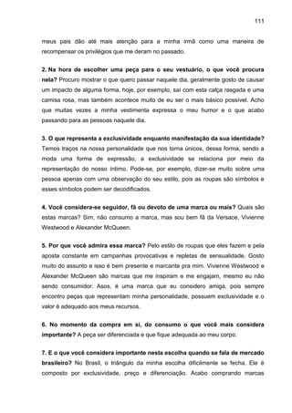 111
meus pais dão até mais atenção para a minha irmã como uma maneira de
recompensar os privilégios que me deram no passado.
2. Na hora de escolher uma peça para o seu vestuário, o que você procura
nela? Procuro mostrar o que quero passar naquele dia, geralmente gosto de causar
um impacto de alguma forma, hoje, por exemplo, saí com esta calça rasgada e uma
camisa rosa, mas também acontece muito de eu ser o mais básico possível. Acho
que muitas vezes a minha vestimenta expressa o meu humor e o que acabo
passando para as pessoas naquele dia.
3. O que representa a exclusividade enquanto manifestação da sua identidade?
Temos traços na nossa personalidade que nos torna únicos, dessa forma, sendo a
moda uma forma de expressão, a exclusividade se relaciona por meio da
representação do nosso íntimo. Pode-se, por exemplo, dizer-se muito sobre uma
pessoa apenas com uma observação do seu estilo, pois as roupas são símbolos e
esses símbolos podem ser decodificados.
4. Você considera-se seguidor, fã ou devoto de uma marca ou mais? Quais são
estas marcas? Sim, não consumo a marca, mas sou bem fã da Versace, Vivienne
Westwood e Alexander McQueen.
5. Por que você admira essa marca? Pelo estilo de roupas que eles fazem e pela
aposta constante em campanhas provocativas e repletas de sensualidade. Gosto
muito do assunto e isso é bem presente e marcante pra mim. Vivienne Westwood e
Alexander McQueen são marcas que me inspiram e me engajam, mesmo eu não
sendo consumidor. Asos, é uma marca que eu considero amiga, pois sempre
encontro peças que representam minha personalidade, possuem exclusividade e o
valor é adequado aos meus recursos.
6. No momento da compra em si, do consumo o que você mais considera
importante? A peça ser diferenciada e que fique adequada ao meu corpo.
7. E o que você considera importante nesta escolha quando se fala de mercado
brasileiro? No Brasil, o triângulo da minha escolha dificilmente se fecha. Ele é
composto por exclusividade, preço e diferenciação. Acabo comprando marcas
 
