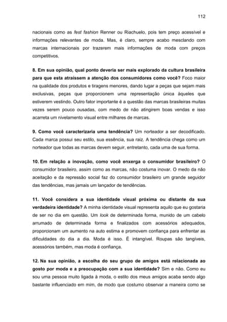 112
nacionais como as fest fashion Renner ou Riachuelo, pois tem preço acessível e
informações relevantes de moda. Mas, é claro, sempre acabo mesclando com
marcas internacionais por trazerem mais informações de moda com preços
competitivos.
8. Em sua opinião, qual ponto deveria ser mais explorado da cultura brasileira
para que esta atraíssem a atenção dos consumidores como você? Foco maior
na qualidade dos produtos e tiragens menores, dando lugar a peças que sejam mais
exclusivas, peças que proporcionem uma representação única àqueles que
estiverem vestindo. Outro fator importante é a questão das marcas brasileiras muitas
vezes serem pouco ousadas, com medo de não atingirem boas vendas e isso
acarreta um nivelamento visual entre milhares de marcas.
9. Como você caracterizaria uma tendência? Um norteador a ser decodificado.
Cada marca possui seu estilo, sua essência, sua raiz. A tendência chega como um
norteador que todas as marcas devem seguir, entretanto, cada uma de sua forma.
10. Em relação a inovação, como você enxerga o consumidor brasileiro? O
consumidor brasileiro, assim como as marcas, não costuma inovar. O medo da não
aceitação e da repressão social faz do consumidor brasileiro um grande seguidor
das tendências, mas jamais um lançador de tendências.
11. Você considera a sua identidade visual próxima ou distante da sua
verdadeira identidade? A minha identidade visual representa aquilo que eu gostaria
de ser no dia em questão. Um look de determinada forma, munido de um cabelo
arrumado de determinada forma e finalizados com acessórios adequados,
proporcionam um aumento na auto estima e promovem confiança para enfrentar as
dificuldades do dia a dia. Moda é isso. É intangível. Roupas são tangíveis,
acessórios também, mas moda é confiança.
12. Na sua opinião, a escolha do seu grupo de amigos está relacionada ao
gosto por moda e a preocupação com a sua identidade? Sim e não. Como eu
sou uma pessoa muito ligada à moda, o estilo dos meus amigos acaba sendo algo
bastante influenciado em mim, de modo que costumo observar a maneira como se
 