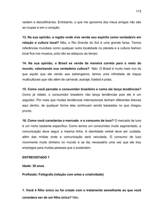 113
vestem e decodificá-los. Entretanto, o que me aproxima dos meus amigos não são
as roupas e sim o coração.
13. Na sua opinião, a região onde vive vende seu espírito como verdadeiro em
relação a cultura local? Não, o Rio Grande do Sul é uma grande farsa. Temos
referências mundiais como qualquer outra localidade no planeta e a cultura fashion
local fica nos museus, pois não se adequou ao tempo.
14. Na sua opinião, o Brasil se vende da maneira correta para o resto do
mundo, valorizando sua verdadeira cultura? Não. O Brasil é muito mais rico do
que aquilo que ele vende aos estrangeiros, temos uma infinidade de traços
multiculturais que vão além de carnaval, acarajé, futebol e praia.
15. Como você percebe o consumidor brasileiro e como ele lança tendências?
Como já relatei, o consumidor brasileiro não lança tendências pois ele é um
seguidor. Por mais que muitas tendências internacionais tenham diferentes leituras
aqui dentro, de qualquer forma elas continuam sendo baseadas no que chegou
pronto.
16. Como você caracteriza o mercado e o consumo de luxo? O mercado de luxo
é um nicho bastante específico. Como temos um consumidor muito segmentado, a
comunicação deve seguir a mesma linha. A identidade verbal deve ser cuidada,
além das mídias onde a comunicação será veiculada. O consumo de luxo
movimenta muito dinheiro no mundo e se faz necessário uma vez que ele traz
empregos para muitas pessoas que o sustentam.
ENTREVISTADO 7
Idade: 30 anos
Profissão: Fotógrafa (relação com artes e criatividade)
1. Você é filho único ou foi criado com o tratamento semelhante ao que você
considera ser de um filho único? Não.
 