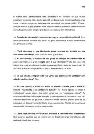 115
9. Como você caracterizaria uma tendência? Ao contrário do que muitos
acreditam, tendência não é aquilo que está sendo usado de forma massificada, mas
o que começa a surgir com forte potencial para atingir um grande público. Procuro
sempre analisar o que apareceu mais nas passarelas e avaliar se determinada cor
ou modelagem podem atingir o grande público, isso pra mim é tendência.
10. Em relação à inovação, como você enxerga o consumidor brasileiro? Acho
que o consumidor brasileiro não inova, no geral absorvemos a moda muito depois
dos principais centros.
11. Você considera a sua identidade visual próxima ou distante da sua
verdadeira identidade? Muito próxima, sou o que eu visto.
12. Na sua opinião, a escolha do seu grupo de amigos está relacionada ao
gosto por moda e a preocupação com a sua identidade? Não diria que está
relacionada, mas acredito que muitas pessoas que fazem parte do meu círculo de
amizade, acabaram se aproximando devido a semelhanças de estilo.
13. Na sua opinião, a região onde vive vende seu espírito como verdadeiro em
relação a cultura local? Não.
14. Na sua opinião, o Brasil se vende da maneira correta para o resto do
mundo, valorizando sua verdadeira cultura? Na minha opinião o Brasil é
multicultural, sendo assim, fica difícil pensarmos em "verdadeira cultura". As
estampas coloridas da Farm por exemplo, podem representar os cariocas, mas não
acho que representa os gaúchos. Acho que a moda brasileira precisa parar de se
preocupar em descobrir uma identidade única, não somos a França, somos um país
continental e precisamos encarar esse desafio.
15. Como você percebe o consumidor brasileiro e como ele lança tendências?
Num geral as pessoas que se vestem bem no Brasil não lançam tendências, são
cópias de street style europeu.
 