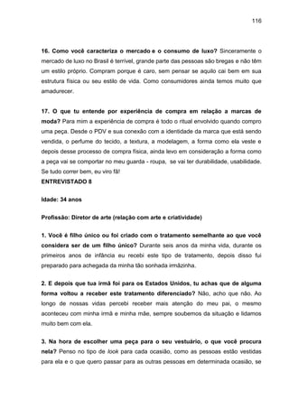 116
16. Como você caracteriza o mercado e o consumo de luxo? Sinceramente o
mercado de luxo no Brasil é terrível, grande parte das pessoas são bregas e não têm
um estilo próprio. Compram porque é caro, sem pensar se aquilo cai bem em sua
estrutura física ou seu estilo de vida. Como consumidores ainda temos muito que
amadurecer.
17. O que tu entende por experiência de compra em relação a marcas de
moda? Para mim a experiência de compra é todo o ritual envolvido quando compro
uma peça. Desde o PDV e sua conexão com a identidade da marca que está sendo
vendida, o perfume do tecido, a textura, a modelagem, a forma como ela veste e
depois desse processo de compra física, ainda levo em consideração a forma como
a peça vai se comportar no meu guarda - roupa, se vai ter durabilidade, usabilidade.
Se tudo correr bem, eu viro fã!
ENTREVISTADO 8
Idade: 34 anos
Profissão: Diretor de arte (relação com arte e criatividade)
1. Você é filho único ou foi criado com o tratamento semelhante ao que você
considera ser de um filho único? Durante seis anos da minha vida, durante os
primeiros anos de infância eu recebi este tipo de tratamento, depois disso fui
preparado para achegada da minha tão sonhada irmãzinha.
2. E depois que tua irmã foi para os Estados Unidos, tu achas que de alguma
forma voltou a receber este tratamento diferenciado? Não, acho que não. Ao
longo de nossas vidas percebi receber mais atenção do meu pai, o mesmo
aconteceu com minha irmã e minha mãe, sempre soubemos da situação e lidamos
muito bem com ela.
3. Na hora de escolher uma peça para o seu vestuário, o que você procura
nela? Penso no tipo de look para cada ocasião, como as pessoas estão vestidas
para ela e o que quero passar para as outras pessoas em determinada ocasião, se
 