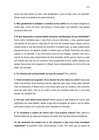 117
quero ser mais sóbrio ou ditar mais tendências, o que eu faço mais, por exemplo.
Penso muito na ocasião e em quem estará lá.
4. Mas geralmente tu adaptas a ocasião ao teu estilo? Se eu fosse obrigada eu
usaria algo como um terno azul porque o noivo exigiu, por exemplo, mas jamais
compraria este look.
5. O que representa a exclusividade enquanto manifestação da sua identidade?
Como tenho facilidade para ir aos EUA, procuro reformatar o meu guarda-roupas
nas épocas do ano que eu viaja para lá. Na hora de comprar essas roupas, procuro
marcas locais e que são difíceis de encontrar no próprio país, ou seja, praticamente
impossível de eu ver alguém usando o mesmo aqui no Brasil. Este tênis que estou
usando é um exemplo, é de uma marca local de Los Angeles, comprei uma vez e
virei fã da marca pela exclusividade de seus produtos. Ainda que às vezes eu opte
por marcas que são de um consumo mais massificado lá fora, prefiro aquelas que
apesar disso ainda não chegaram no Brasil. Isso é exclusividade na minha forma de
vestir, por exemplo.
6. Tu valoriza esta exclusividade na hora da compra? Sim, valorizo.
7. Você considera-se seguidor, fã ou devoto de uma marca ou mais? Quais são
estas marcas?Sou fã de diversas marcas, algumas pelo corte, outras pelo material,
mas eu destacaria a Diesel como uma marca pela qual sou fanático, não consumo
tanto ela pelo valor, mas se eu puder e tiver que escolher entre ela e uma mais
barata, vou escolher ela.
8. Por que você admira essa marca? Minha paixão é pela história da marca, pelo
significado em cada detalhe, desde o logo até as lavagens do jeans e por eu saber
para onde a marca vai e quais são suas intenções no mercado.
9. Tu considera a cultura da marca com a tua própria cultura? Não, admiro a
história deles por ser algo que começou do nada, mas não faço esta convergência.
10. No momento da compra em si, do consumo o que você mais considera
importante? O equilíbrio entre exclusividade e valor. Por mais que eu goste de
 