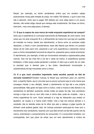 118
Diesel, por exemplo, eu tenho vendedores online que me vendem calças
praticamente novas pela metade do preço, em média 150 dólares, o que é caro mas
não é absurdo. Acho que tu pagar 350 dólares por uma calça jeans é um pouco
demais, não existe artigo casual que mereça este investimento. Se fosse um terno,
tudo bem,, mas uma calça jeans, é demais.
11. O que tu espera de uma marca de moda enquanto experiência de compra?
Acho que a experiência é o principal instrumento de fidelização de uma marca. Uma
coisa que me atrai enquanto fã é o alinhamento da marca em sua loja em questão
de imersão na marca, desde seu atendimento, a forma como os produtos estão
dispostos, o cheiro e som característicos, esse são fatores que fariam um produto
deixar de ter valor para mim, passando a ser uma experiência e atentando menos
para a minha necessidade funcional de adquiri-lo, passando para a parte emocional.
O atendimento, por exemplo, é feito por funcionários treinados e apaixonados pelas
marcas. Isso me faz mais fiel e me faz ir atrás da marca. A experiência quando
fantástica, o fator preço acaba perdendo o sentido. É claro que a partir de um valor
tu percebe que é demais para o teu bolso. Atendimento humanizado e
características da loja marcantes como o cheiro.
12. E o que você considera importante nesta escolha quando se fala de
mercado brasileiro? Existem marcas no Brasil que caminham para um caminho
bom, a espírito Santo, que é uma das que eu pouco consumo aqui é uma marca que
consegue manter o seu lifestyle, desde o atendimento na loja até a sua própria
personalidade. Não gosto de lojas como a Colcci, onde a música é alta demais e os
vendedores te atendem querendo vender todas as peças da loja, isso aconteceu
comigo e hoje em dia eu nem olho mais a vitrine dela, pode ter mudado , mas a
minha experiência foi ruim. Outro exemplo é a loja do Alexandre que existia no
Iguatemi, as roupas e a marca eram lindas, mas a loja era branca demais e o
vendedor não te atendia antes de te olhar dos pés a cabeça e julgar quanto de
dinheiro você poderia gastar nela. As marcas precisam preocupar-se mais com o
treinamento dos vendedores, fazendo com que eles tornem-se tão fãs quanto nós da
marca, entendendo o comportamento do consumidor. E o consumidor brasileiro, em
contrapartida, tem que parar de achar que um bom atendimento é motivo de
 