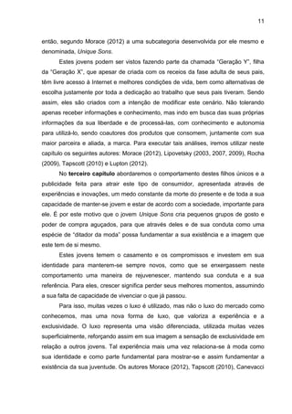 11
então, segundo Morace (2012) a uma subcategoria desenvolvida por ele mesmo e
denominada, Unique Sons.
Estes jovens podem ser vistos fazendo parte da chamada “Geração Y”, filha
da “Geração X”, que apesar de criada com os receios da fase adulta de seus pais,
têm livre acesso à Internet e melhores condições de vida, bem como alternativas de
escolha justamente por toda a dedicação ao trabalho que seus pais tiveram. Sendo
assim, eles são criados com a intenção de modificar este cenário. Não tolerando
apenas receber informações e conhecimento, mas indo em busca das suas próprias
informações da sua liberdade e de processá-las, com conhecimento e autonomia
para utilizá-lo, sendo coautores dos produtos que consomem, juntamente com sua
maior parceira e aliada, a marca. Para executar tais análises, iremos utilizar neste
capítulo os seguintes autores: Morace (2012), Lipovetsky (2003, 2007, 2009), Rocha
(2009), Tapscott (2010) e Lupton (2012).
No terceiro capítulo abordaremos o comportamento destes filhos únicos e a
publicidade feita para atrair este tipo de consumidor, apresentada através de
experiências e inovações, um medo constante da morte do presente e de toda a sua
capacidade de manter-se jovem e estar de acordo com a sociedade, importante para
ele. É por este motivo que o jovem Unique Sons cria pequenos grupos de gosto e
poder de compra aguçados, para que através deles e de sua conduta como uma
espécie de “ditador da moda” possa fundamentar a sua existência e a imagem que
este tem de si mesmo.
Estes jovens temem o casamento e os compromissos e investem em sua
identidade para manterem-se sempre novos, como que se enxergassem neste
comportamento uma maneira de rejuvenescer, mantendo sua conduta e a sua
referência. Para eles, crescer significa perder seus melhores momentos, assumindo
a sua falta de capacidade de vivenciar o que já passou.
Para isso, muitas vezes o luxo é utilizado, mas não o luxo do mercado como
conhecemos, mas uma nova forma de luxo, que valoriza a experiência e a
exclusividade. O luxo representa uma visão diferenciada, utilizada muitas vezes
superficialmente, reforçando assim em sua imagem a sensação de exclusividade em
relação a outros jovens. Tal experiência mais uma vez relaciona-se à moda como
sua identidade e como parte fundamental para mostrar-se e assim fundamentar a
existência da sua juventude. Os autores Morace (2012), Tapscott (2010), Canevacci
 