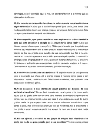 119
admiração, isso só acontece aqui, lá fora, um atendimento bom é o mínimo que as
lojas podem te oferecer.
13. Em relação ao consumidor brasileiro, tu achas que ele lança tendência ou
segue tendências? Acho que o brasileiro tem poder para lançar, pois temos uma
moda característica de um país tropical, mas por ser um país de terceiro mundo falta
coragem para acreditar no que é vendido assim.
14. Na sua opinião, qual ponto deveria ser mais explorado da cultura brasileira
para que esta atraíssem a atenção dos consumidores como você? Acho que
falta as marcas olharem para o seu próprio DNA e perceber nele qual é a paixão que
motiva o seu trabalho bem feito e o seu produto, espalhando isso para o consumidor
através da loja que mostra essa paixão, da sua comunicação que faz o mesmo,
mostrar ao consumidor porque a marca é tão apaixonada pelo que faz, o consumidor
enxerga paixão em produtos bem feitos, que usam materiais fantásticos. O brasileiro
é inteligente o suficiente para enxergar isso, em todo os níveis, produtos a, b c ou d.
DNA de marca, aposta no mercado brasileiro, paixão e motivação.
15. Como você caracterizaria uma tendência? É algo que nasce de uma pequena
ideia e inspiração que chega até a grande massa d maneira como passa a ser
interpretada. Nasce, cresce e morre. Celebridades e novelas, eles possuem uma
pesquisa de tendências genial.
16. Você considera a sua identidade visual próxima ou distante da sua
verdadeira identidade? O meu look, quando saio para lugares onde posso vestir
aquilo que eu gosto, acho que de uma certa maneira ela evidencia aquilo que eu
penso. Mas ao mesmo tempo, acho que essa é uma reclamação geral de quem
gosta d moda, de que as peças mais caras e marcas mais caras sim retrataria o que
penso e gosto, mas tenho que adaptar tudo isso ao meu bolso, não é exatamente o
que gosto e penso, o que eu queria que vissem de mim mas é uma ideia muito
semelhante.
17. Na sua opinião, a escolha do seu grupo de amigos está relacionada ao
gosto por moda e a preocupação com a sua identidade? Tenho poucos amigos
 