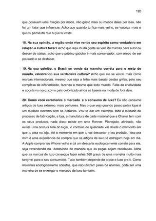 120
que possuem uma fixação por moda, não gosto mais ou menos deles por isso, não
foi um fator que influencie. Acho que quando tu fica mais velho, se valoriza mais o
que tu pensa do que o que tu veste.
18. Na sua opinião, a região onde vive vende seu espírito como verdadeiro em
relação a cultura local? Acho que aqui muita gente se vale de marcas para subir ou
descer de status, acho que o público gaúcho é mais conservador, com medo de ser
pousado e se destacar.
19. Na sua opinião, o Brasil se vende da maneira correta para o resto do
mundo, valorizando sua verdadeira cultura? Acho que ele se vende mais como
marcas internacionais, mesmo que seja a linha mais barata destas grifes, pelo seu
complexo de inferioridade, fazendo o mesmo que todo mundo. Falta de criatividade
e aposta no novo, como país colonizado ainda se baseia na moda de fora dele.
20. Como você caracteriza o mercado e o consumo de luxo? Eu não consumo
artigos de luxo extremo, mais perfumes. Mas o que vejo quando passo pelas lojas é
um cuidado extremo com os detalhes. Vou te dar um exemplo, todo o cuidado do
processo de fabricação, a loja, a manufatura de cada material que a Chanel tem com
os seus produtos, nada disso existe em uma Renner. Planejado, alinhado, não
existe uma costura fora do lugar, o controle de qualidade vai desde o momento em
que tu pisa na loja, até o momento em que tu vai descartar o teu produto. Isso pra
mim é uma experiência de compra que os artigos de luxo te entregam hoje em dia.
A Apple compra teu iPhone velho e dá um descarte ecologicamente correto para ele,
seja revendendo ou destruindo de maneira que as peças sejam recicladas. Acho
que as marcas de luxo consegue fazer estes 360 graus de uma maneira muito mais
tangível para o seu consumidor. Tudo também depende de o que e luxo pra ti. Como
materiais ecologicamente corretos, que não utilizam peles de animais, pode ser uma
maneira de se enxergar o mercado de luxo também.
 