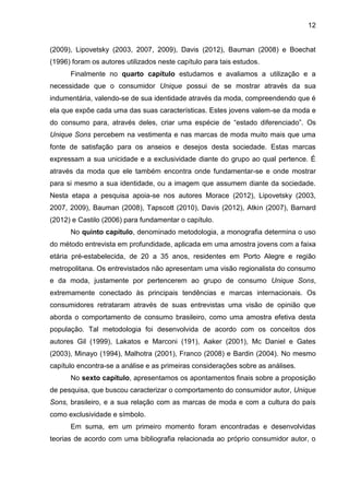 12
(2009), Lipovetsky (2003, 2007, 2009), Davis (2012), Bauman (2008) e Boechat
(1996) foram os autores utilizados neste capítulo para tais estudos.
Finalmente no quarto capítulo estudamos e avaliamos a utilização e a
necessidade que o consumidor Unique possui de se mostrar através da sua
indumentária, valendo-se de sua identidade através da moda, compreendendo que é
ela que expõe cada uma das suas características. Estes jovens valem-se da moda e
do consumo para, através deles, criar uma espécie de “estado diferenciado”. Os
Unique Sons percebem na vestimenta e nas marcas de moda muito mais que uma
fonte de satisfação para os anseios e desejos desta sociedade. Estas marcas
expressam a sua unicidade e a exclusividade diante do grupo ao qual pertence. É
através da moda que ele também encontra onde fundamentar-se e onde mostrar
para si mesmo a sua identidade, ou a imagem que assumem diante da sociedade.
Nesta etapa a pesquisa apoia-se nos autores Morace (2012), Lipovetsky (2003,
2007, 2009), Bauman (2008), Tapscott (2010), Davis (2012), Atkin (2007), Barnard
(2012) e Castilo (2006) para fundamentar o capítulo.
No quinto capítulo, denominado metodologia, a monografia determina o uso
do método entrevista em profundidade, aplicada em uma amostra jovens com a faixa
etária pré-estabelecida, de 20 a 35 anos, residentes em Porto Alegre e região
metropolitana. Os entrevistados não apresentam uma visão regionalista do consumo
e da moda, justamente por pertencerem ao grupo de consumo Unique Sons,
extremamente conectado às principais tendências e marcas internacionais. Os
consumidores retrataram através de suas entrevistas uma visão de opinião que
aborda o comportamento de consumo brasileiro, como uma amostra efetiva desta
população. Tal metodologia foi desenvolvida de acordo com os conceitos dos
autores Gil (1999), Lakatos e Marconi (191), Aaker (2001), Mc Daniel e Gates
(2003), Minayo (1994), Malhotra (2001), Franco (2008) e Bardin (2004). No mesmo
capítulo encontra-se a análise e as primeiras considerações sobre as análises.
No sexto capítulo, apresentamos os apontamentos finais sobre a proposição
de pesquisa, que buscou caracterizar o comportamento do consumidor autor, Unique
Sons, brasileiro, e a sua relação com as marcas de moda e com a cultura do país
como exclusividade e símbolo.
Em suma, em um primeiro momento foram encontradas e desenvolvidas
teorias de acordo com uma bibliografia relacionada ao próprio consumidor autor, o
 