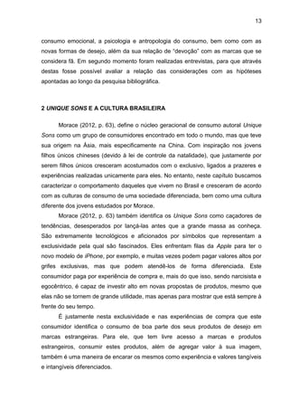 13
consumo emocional, a psicologia e antropologia do consumo, bem como com as
novas formas de desejo, além da sua relação de “devoção” com as marcas que se
considera fã. Em segundo momento foram realizadas entrevistas, para que através
destas fosse possível avaliar a relação das considerações com as hipóteses
apontadas ao longo da pesquisa bibliográfica.
2 UNIQUE SONS E A CULTURA BRASILEIRA
Morace (2012, p. 63), define o núcleo geracional de consumo autoral Unique
Sons como um grupo de consumidores encontrado em todo o mundo, mas que teve
sua origem na Ásia, mais especificamente na China. Com inspiração nos jovens
filhos únicos chineses (devido à lei de controle da natalidade), que justamente por
serem filhos únicos cresceram acostumados com o exclusivo, ligados a prazeres e
experiências realizadas unicamente para eles. No entanto, neste capítulo buscamos
caracterizar o comportamento daqueles que vivem no Brasil e cresceram de acordo
com as culturas de consumo de uma sociedade diferenciada, bem como uma cultura
diferente dos jovens estudados por Morace.
Morace (2012, p. 63) também identifica os Unique Sons como caçadores de
tendências, desesperados por lançá-las antes que a grande massa as conheça.
São extremamente tecnológicos e aficionados por símbolos que representam a
exclusividade pela qual são fascinados. Eles enfrentam filas da Apple para ter o
novo modelo de iPhone, por exemplo, e muitas vezes podem pagar valores altos por
grifes exclusivas, mas que podem atendê-los de forma diferenciada. Este
consumidor paga por experiência de compra e, mais do que isso, sendo narcisista e
egocêntrico, é capaz de investir alto em novas propostas de produtos, mesmo que
elas não se tornem de grande utilidade, mas apenas para mostrar que está sempre à
frente do seu tempo.
É justamente nesta exclusividade e nas experiências de compra que este
consumidor identifica o consumo de boa parte dos seus produtos de desejo em
marcas estrangeiras. Para ele, que tem livre acesso a marcas e produtos
estrangeiros, consumir estes produtos, além de agregar valor à sua imagem,
também é uma maneira de encarar os mesmos como experiência e valores tangíveis
e intangíveis diferenciados.
 