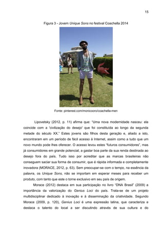15
Figura 3 - Jovem Unique Sons no festival Coachella 2014
Fonte: pinterest.com/monicooro/coachella-men
Lipovetsky (2012, p. 11) afirma que: “Uma nova modernidade nasceu: ela
coincide com a 'civilização do desejo' que foi constituída ao longo da segunda
metade do século XX.” Estes jovens são filhos desta geração e, aliado a isto,
encontraram em um período de fácil acesso à Internet, assim como a tudo que um
novo mundo pode lhes oferecer. O acesso levou estes “futuros consumidores”, mas
já consumidores em grande potencial, a gastar boa parte da sua renda destinada ao
desejo fora do país. Tudo isso por acreditar que as marcas brasileiras não
conseguem saciar sua forma de consumir, que é rápida informada e completamente
inovadora (MORACE, 2012, p. 63). Sem preocupar-se com o tempo, na essência da
palavra, os Unique Sons, não se importam em esperar meses para receber um
produto, com tanto que este o torne exclusivo em seu país de origem.
Morace (2012) destaca em sua participação no livro “DNA Brasil” (2009) a
importância da valorização do Genius Loci do país. Trata-se de um projeto
multidisciplinar dedicado à inovação e à disseminação da criatividade. Segundo
Morace (2009, p. 120), Genius Loci é uma expressão latina, que caracteriza e
destaca o talento do local a ser discutindo através de sua cultura e do
 