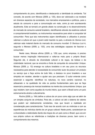 16
comportamento do povo, identificando e destacando a identidade do ambiente. Tal
conceito, de acordo com Morace (2009, p. 120), deve ser valorizado e se revelará
em diversos aspectos da sociedade, nos mercados empresariais e políticos, para o
estudo do consumo e para a comunicação em rede, como já vem acontecendo
atualmente. Este se tornará um grande aliado na construção e no desenvolvimento
do mercado de consumo autoral brasileiro, identificando através da essência cultural
e comportamental brasileira, os instrumentos necessários para atrair e conquistar tal
consumidor. Para que tais instrumentos sejam identificados e utilizados é preciso
valorizar a cultura em que o jovem está inserido no país, e através do Genius Loci,
valorizar este material diante do mercado de consumo mundial. O Genious Loci é,
segundo o Morace (2009, p. 120), uma das estratégias capazes de fascinar o
consumidor.
Neste caso, Morace afirma (2009, p. 129) que, como empresa, é preciso
buscar menos inspiração internacional e voltar-se mais para o próprio Brasil.
Segundo ele, é através da diversidade cultural e de raças, da beleza e da
criatividade nacional, que se encontra a fonte de conquista do consumidor Unique.
Morace (2009, p. 12) enxerga na cultura brasileira e em seu povo os recursos
necessários para atender à necessidade do consumidor autor de possuir um produto
ou serviço que o faça acima de tudo feliz, e destaca no povo brasileiro a sua
simpatia em receber, atender e ajudar aos que precisam. O autor entende como
essencial o seguinte: identificar na natureza, no novo cenário nacional, no
artesanato e na qualidade de vida os pontos fundamentais para que se faça
essencial a presença de marcas brasileiras na mente dos consumidores Unique, que
aqui residem, bem como aqueles do mundo inteiro, que veem o Brasil como um país
extremamente atrativo culturalmente.
Rocha (2009, p. 164) define a cultura de um povo como algo que vai além de
um simples conjunto de símbolos. Para ele, a cultura vai até o sistema de valores
que podem ser relativamente constantes, mas que levam a realidade em
consideração para caracterizá-las. Tudo isso de acordo com as vivências e com as
experiências do indivíduo dentro de um grupo cultural. Neste ponto, caracterizam-se
a diversidade e relatividade diante dos traços de um país como o Brasil, que une em
sua própria cultura as referências e tradições de diversos povos, bem como o
comportamento dos mesmos.
 