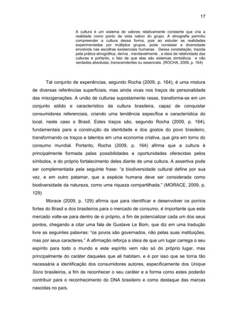 17
A cultura é um sistema de valores relativamente constante que cria a
realidade como ponto de vista nativo do grupo. A etnografia permitiu
compreender a cultura dessa forma, pois ao estudar as realidades
experimentadas por múltiplos grupos, pode constatar a diversidade
envolvida nas escolhas existenciais humanas . Dessa constatação, trazida
pela prática etnográfica, deriva , inevitavelmente , a ideia de relatividade das
culturas e portanto, o fato de que elas são sistemas simbólicos e não
verdades absolutas, transcendentes ou essenciais. (ROCHA, 2009, p. 164)
Tal conjunto de experiências, segundo Rocha (2009, p. 164), é uma mistura
de diversas referências superficiais, mas ainda vivas nos traços de personalidade
das miscigenações. A união de culturas supostamente rasas, transforma-se em um
conjunto sólido e característico da cultura brasileira, capaz de conquistar
consumidores referenciais, criando uma tendência específica e característica do
local, neste caso o Brasil. Estes traços são, segundo Rocha (2009, p. 164),
fundamentais para a construção da identidade e dos gostos do povo brasileiro,
transformando os traços e talentos em uma economia criativa, que gira em torno do
consumo mundial. Portanto, Rocha (2009, p. 164) afirma que a cultura é
principalmente formada pelas possibilidades e oportunidades oferecidas pelos
símbolos, e do próprio fortalecimento deles diante de uma cultura. A assertiva pode
ser complementada pela seguinte frase: “a biodiversidade cultural define por sua
vez, e em outro patamar, que a espécie humana deve ser considerada como
biodiversidade da natureza, como uma riqueza compartilhada.” (MORACE, 2009, p.
129)
Morace (2009, p. 129) afirma que para identificar e desenvolver os pontos
fortes do Brasil e dos brasileiros para o mercado de consumo, é importante que este
mercado volte-se para dentro de si próprio, a fim de potencializar cada um dos seus
pontos, chegando a citar uma fala de Gustave Le Bom, que diz em uma tradução
livre as seguintes palavras: “os povos são governados, não pelas suas instituições,
mas por seus caracteres.” A afirmação reforça a ideia de que um lugar carrega o seu
espírito para todo o mundo e este espírito vem não só do próprio lugar, mas
principalmente do caráter daqueles que ali habitam, e é por isso que se torna tão
necessária a identificação dos consumidores autores, especificamente dos Unique
Sons brasileiros, a fim de reconhecer o seu caráter e a forma como estes poderão
contribuir para o reconhecimento do DNA brasileiro e como destaque das marcas
nascidas no país.
 