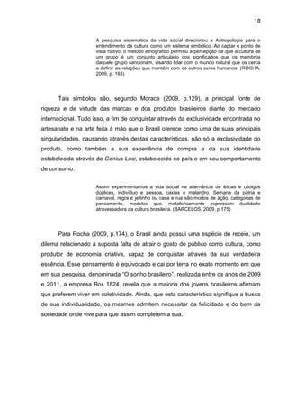 18
A pesquisa sistemática da vida social direcionou a Antropologia para o
entendimento da cultura como um sistema simbólico. Ao captar o ponto de
vista nativo, o método etnográfico permitiu a percepção de que a cultura de
um grupo é um conjunto articulado dos significados que os membros
daquele grupo sancionam, visando lidar com o mundo natural que os cerca
a definir as relações que mantêm com os outros seres humanos. (ROCHA,
2009, p. 163)
Tais símbolos são, segundo Morace (2009, p.129), a principal fonte de
riqueza e de virtude das marcas e dos produtos brasileiros diante do mercado
internacional. Tudo isso, a fim de conquistar através da exclusividade encontrada no
artesanato e na arte feita à mão que o Brasil oferece como uma de suas principais
singularidades, causando através destas características, não só a exclusividade do
produto, como também a sua experiência de compra e da sua identidade
estabelecida através do Genius Loci, estabelecido no país e em seu comportamento
de consumo.
Assim experimentamos a vida social na alternância de éticas e códigos
dúplices, indivíduo e pessoa, caxias e malandro. Semana da pátria e
carnaval, regra e jeitinho ou casa e rua são modos de ação, categorias de
pensamento, modelos que, metaforicamente expressam dualidade
atravessadora da cultura brasileira. (BARCELOS, 2009, p.175)
Para Rocha (2009, p.174), o Brasil ainda possui uma espécie de receio, um
dilema relacionado à suposta falta de atrair o gosto do público como cultura, como
produtor de economia criativa, capaz de conquistar através da sua verdadeira
essência. Esse pensamento é equivocado e cai por terra no exato momento em que
em sua pesquisa, denominada “O sonho brasileiro”, realizada entre os anos de 2009
e 2011, a empresa Box 1824, revela que a maioria dos jovens brasileiros afirmam
que preferem viver em coletividade. Ainda, que esta característica signifique a busca
de sua individualidade, os mesmos admitem necessitar da felicidade e do bem da
sociedade onde vive para que assim completem a sua.
 