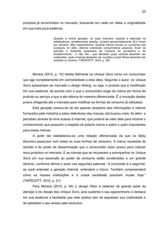 20
produtos já encontrados no mercado, buscando em cada um deles a originalidade
em sua mais pura essência.
Quando a minha geração, os baby boomers, assistia à televisão na
adolescência, simplesmente assistia, durante aproximadamente 22,4 horas
por semana. Não respondíamos. Quando líamos jornais ou ouvíamos aos
sucessos no rádio, éramos sobretudo consumidores passivos. Eram os
grandes e distantes poderosos da indústria do jornalismo e do
entretenimento - e não nós - que decidiam quais notícias deveriam ser
publicadas, quais músicas deveriam ser ouvidas e quais filmes deveriam ser
exibidos no cinema. (TAPSCOTT, 2010, p. 56)
Morace (2012, p. 10) retrata fielmente os Unique Sons como um consumidor
que age completamente em contrariedade a esta ideia. Segundo o autor, os Unique
Sons apresentam ao mercado o design thiking, ou seja, o produto que é modificado
em sua essência, de acordo com o que o consumidor exige da marca em forma de
produto ou serviço e que a ele retorna de maneira diferenciada. É a inovação destes
jovens chegando até o mercado para modificar as formas de consumo já utilizadas.
Esta geração cansou-se de ser apenas receptora das informações e valores
fornecidos pela indústria e pelos detentores das marcas, ela buscou mais, foi além e
percebeu através do livre acesso à Internet, que poderia se valer dela para mostrar o
conhecimento que possuem a respeito da própria marca e sobre o quão importantes
para essas marcas.
A partir daí estabeleceu-se uma relação diferenciada da que os Baby
Boomers possuíam com todas as suas formas de consumo. A marca necessita da
opinião e do poder de disseminação que o consumidor autor possui para colocar
seus produtos no mercado. E as marcas que se recusarem a acompanhar os Unique
Sons em sua ascensão ao poder de consumo estão condenadas a um grande
declínio, conforme afirma o autor nas seguintes palavras: “a conclusão é a seguinte:
se você entender a geração Internet, entenderá o futuro. Também compreenderá
como as nossas instituições e a nossa sociedade precisam mudar hoje.”
(TAPSCOTT, 2010, p. 21)
Para Morace (2012, p. 64) o design thikin é detentor de grande parte da
atenção e do desejo dos Unique Sons, pois sustenta o seu egocentrismo e destaca
em sua essência a facilidade que este público tem de expressar sua criatividade e
de satisfazer o seu anseio pelo exclusivo.
 