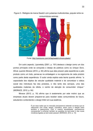 22
Figura 5 - Relógios da marca Swatch com pulseiras multicoloridas, popular entre os
consumidores autorais
Fonte: http://carolcomc.com.br/tag/swatch-chrono-plastic/
Em outro aspecto, Lipovetsky (2001, p. 191) destaca o design como um dos
pontos principais onde se conquista o desejo de públicos como os Unique Sons.
Afinal, quando Morace (2012, p. 64) afirma que eles prezam pela experiência e pelo
produto como um todo, pensa-se na embalagem e na ergonomia de cada produto
como parte desta experiência. O autor ainda explica esta teoria quando afirma: “a
capacidade dos objetos de veicular qualidade material e de concretizar o status
social dos indivíduos faz dos produtos, e não tanto dos serviços, uma das
qualidades materiais da oferta, o centro de atenção do consumidor Unique.”
(MORACE, 2012, p. 64)
Morace (2012, p. 18) afirma que é exatamente por este motivo que as
empresas atuais devem preparar-se para receber estes consumidores do futuro,
estudando e entendendo o design thikin em sua essência.
É por essa razão que no mercado precisaremos entender os temas que se
relacionam com moda, design, cosmética, assim como a relação entre
território e gastronomia. Com a mesma sensibilidade, precisaremos
compreender e enfrentar também as questões do bem-estar e das novas
iniciativas ligadas ao bem-estar pessoal. (MORACE, 2012, p. 19)
 