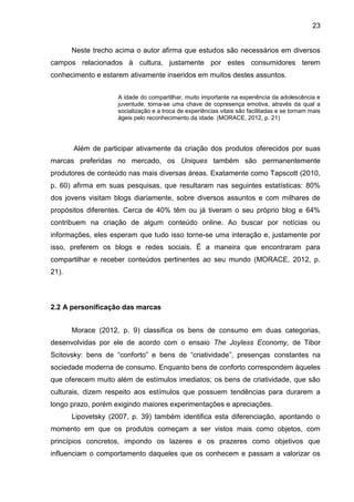 23
Neste trecho acima o autor afirma que estudos são necessários em diversos
campos relacionados à cultura, justamente por estes consumidores terem
conhecimento e estarem ativamente inseridos em muitos destes assuntos.
A idade do compartilhar, muito importante na experiência da adolescência e
juventude, torna-se uma chave de copresença emotiva, através da qual a
socialização e a troca de experiências vitais são facilitadas e se tornam mais
ágeis pelo reconhecimento da idade. (MORACE, 2012, p. 21)
Além de participar ativamente da criação dos produtos oferecidos por suas
marcas preferidas no mercado, os Uniques também são permanentemente
produtores de conteúdo nas mais diversas áreas. Exatamente como Tapscott (2010,
p. 60) afirma em suas pesquisas, que resultaram nas seguintes estatísticas: 80%
dos jovens visitam blogs diariamente, sobre diversos assuntos e com milhares de
propósitos diferentes. Cerca de 40% têm ou já tiveram o seu próprio blog e 64%
contribuem na criação de algum conteúdo online. Ao buscar por notícias ou
informações, eles esperam que tudo isso torne-se uma interação e, justamente por
isso, preferem os blogs e redes sociais. É a maneira que encontraram para
compartilhar e receber conteúdos pertinentes ao seu mundo (MORACE, 2012, p.
21).
2.2 A personificação das marcas
Morace (2012, p. 9) classifica os bens de consumo em duas categorias,
desenvolvidas por ele de acordo com o ensaio The Joyless Economy, de Tibor
Scitovsky: bens de “conforto” e bens de “criatividade”, presenças constantes na
sociedade moderna de consumo. Enquanto bens de conforto correspondem àqueles
que oferecem muito além de estímulos imediatos; os bens de criatividade, que são
culturais, dizem respeito aos estímulos que possuem tendências para durarem a
longo prazo, porém exigindo maiores experimentações e apreciações.
Lipovetsky (2007, p. 39) também identifica esta diferenciação, apontando o
momento em que os produtos começam a ser vistos mais como objetos, com
princípios concretos, impondo os lazeres e os prazeres como objetivos que
influenciam o comportamento daqueles que os conhecem e passam a valorizar os
 